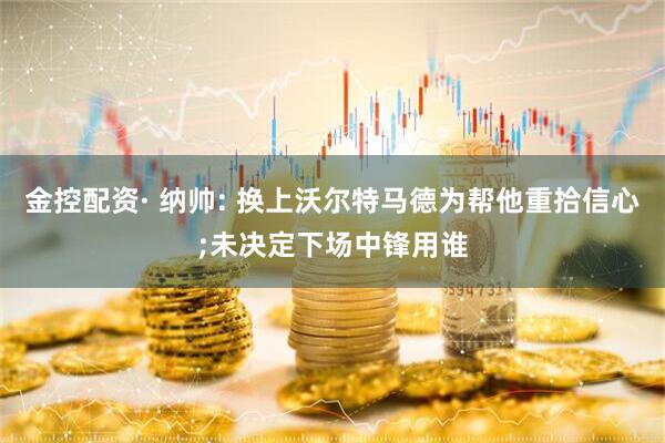 金控配资· 纳帅: 换上沃尔特马德为帮他重拾信心;未决定下场中锋用谁