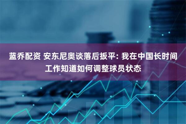 蓝乔配资 安东尼奥谈落后扳平: 我在中国长时间工作知道如何调整球员状态