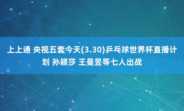 上上通 央视五套今天(3.30)乒乓球世界杯直播计划 孙颖莎 王曼昱等七人出战