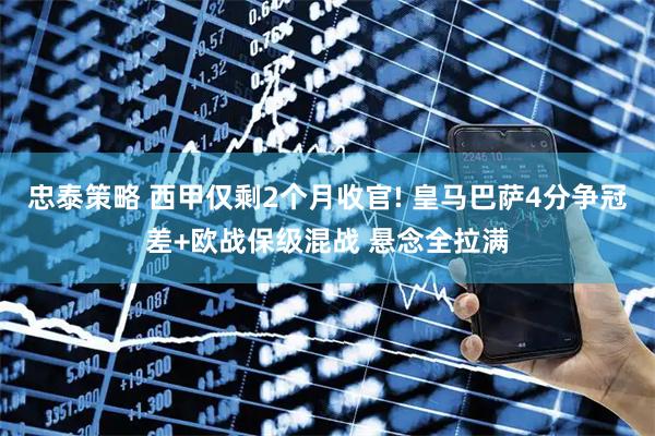 忠泰策略 西甲仅剩2个月收官! 皇马巴萨4分争冠差+欧战保级混战 悬念全拉满