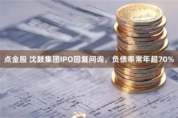 点金股 沈鼓集团IPO回复问询，负债率常年超70%