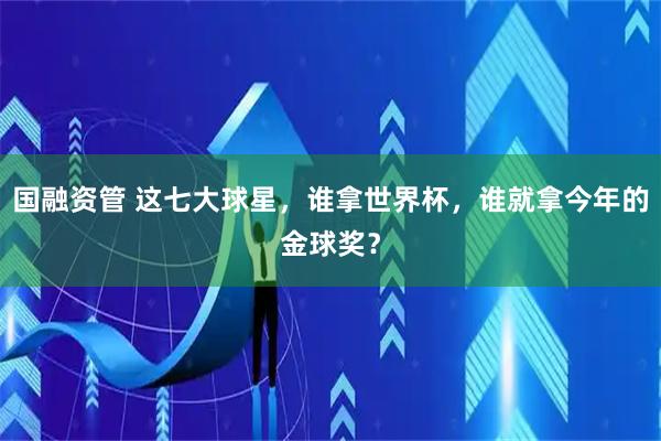 国融资管 这七大球星，谁拿世界杯，谁就拿今年的金球奖？