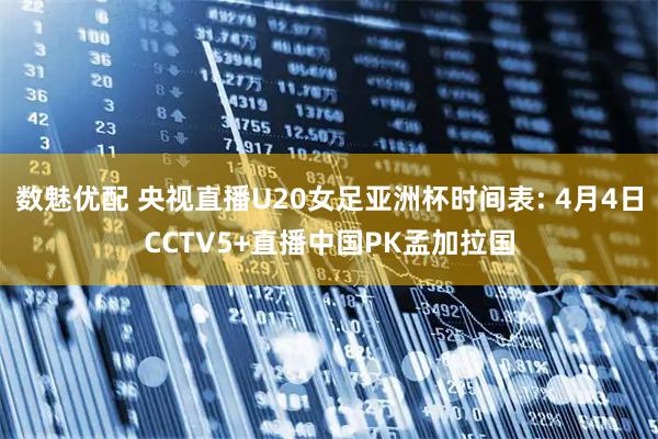 数魅优配 央视直播U20女足亚洲杯时间表: 4月4日CCTV5+直播中国PK孟加拉国