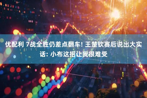 优配利 7战全胜仍差点翻车! 王楚钦赛后说出大实话: 小布这招让我很难受