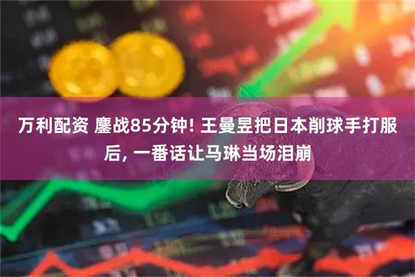 万利配资 鏖战85分钟! 王曼昱把日本削球手打服后, 一番话让马琳当场泪崩
