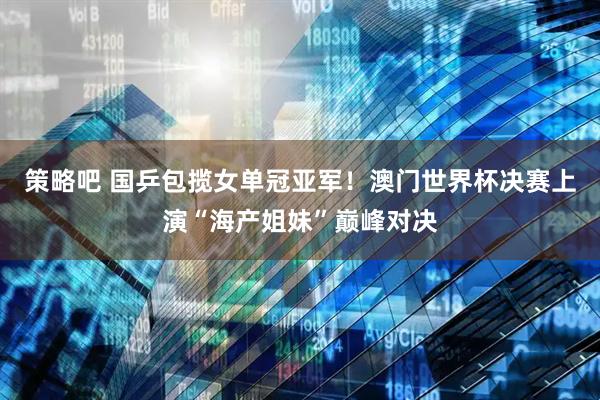 策略吧 国乒包揽女单冠亚军！澳门世界杯决赛上演“海产姐妹”巅峰对决