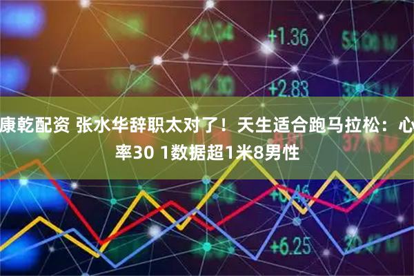 康乾配资 张水华辞职太对了！天生适合跑马拉松：心率30 1数据超1米8男性