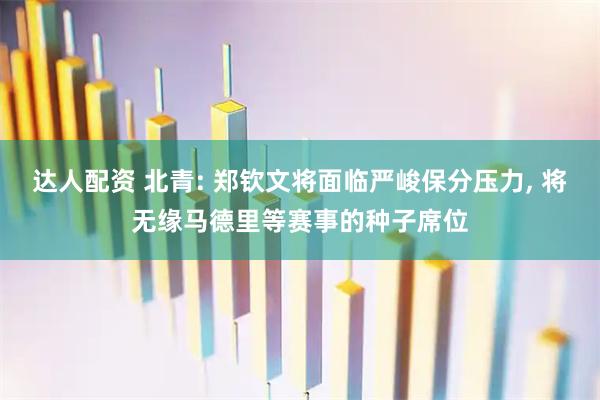 达人配资 北青: 郑钦文将面临严峻保分压力, 将无缘马德里等赛事的种子席位