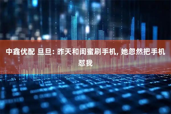 中鑫优配 旦旦: 昨天和闺蜜刷手机, 她忽然把手机怼我