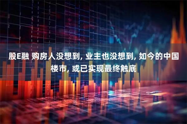 股E融 购房人没想到, 业主也没想到, 如今的中国楼市, 或已实现最终触底