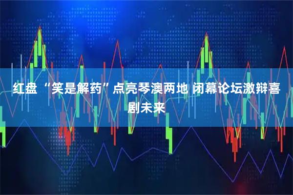 红盘 “笑是解药”点亮琴澳两地 闭幕论坛激辩喜剧未来