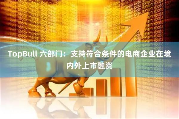 TopBull 六部门：支持符合条件的电商企业在境内外上市融资